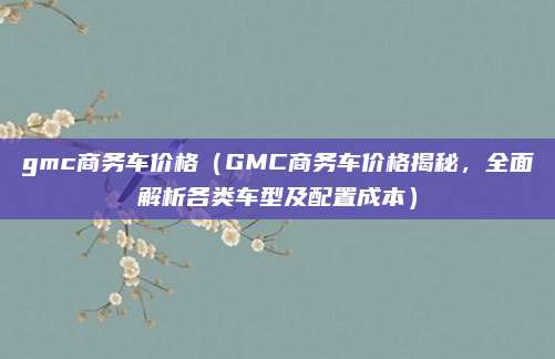 gmc商务车价格（GMC商务车价格揭秘，全面解析各类车型及配置成本）