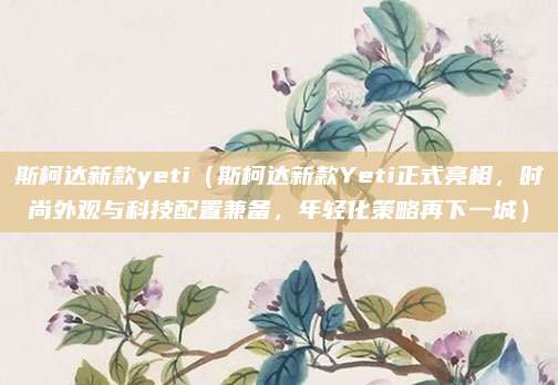 斯柯达新款yeti（斯柯达新款Yeti正式亮相，时尚外观与科技配置兼备，年轻化策略再下一城）