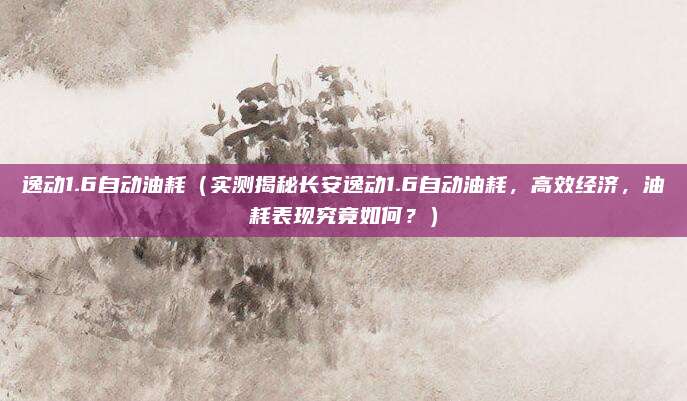 逸动1.6自动油耗（实测揭秘长安逸动1.6自动油耗，高效经济，油耗表现究竟如何？）