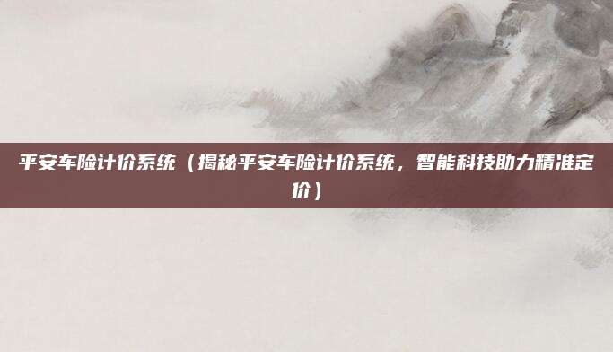 平安车险计价系统（揭秘平安车险计价系统，智能科技助力精准定价）
