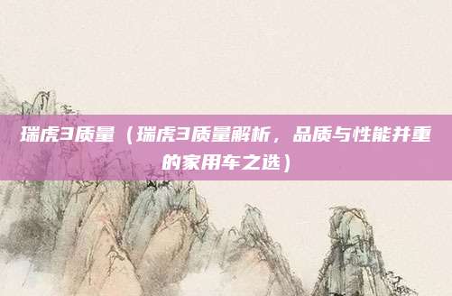 瑞虎3质量（瑞虎3质量解析，品质与性能并重的家用车之选）