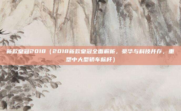 新款皇冠2018（2018新款皇冠全面解析，豪华与科技并存，重塑中大型轿车标杆）
