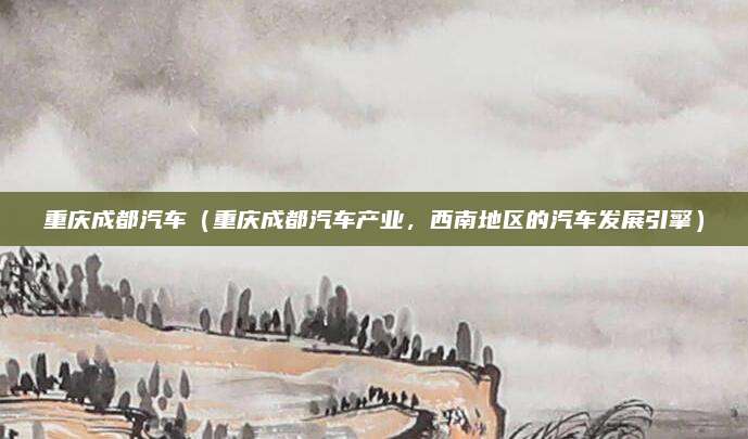 重庆成都汽车（重庆成都汽车产业，西南地区的汽车发展引擎）