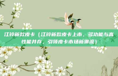 江铃新款皮卡（江铃新款皮卡上市，多功能与高性能并存，引领皮卡市场新潮流）