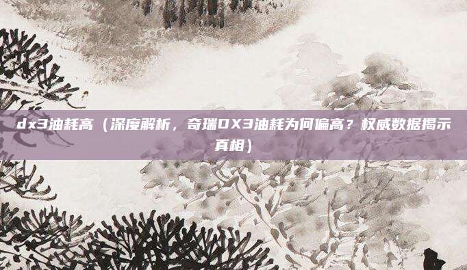 dx3油耗高（深度解析，奇瑞DX3油耗为何偏高？权威数据揭示真相）