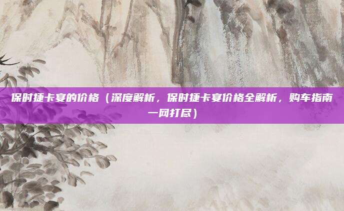 保时捷卡宴的价格（深度解析，保时捷卡宴价格全解析，购车指南一网打尽）