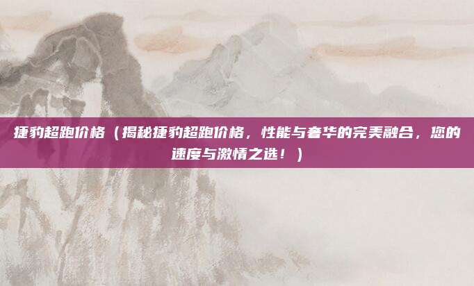 捷豹超跑价格（揭秘捷豹超跑价格，性能与奢华的完美融合，您的速度与激情之选！）