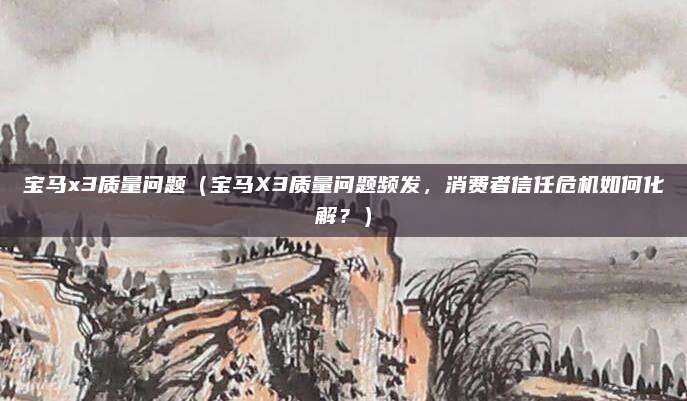 宝马x3质量问题（宝马X3质量问题频发，消费者信任危机如何化解？）