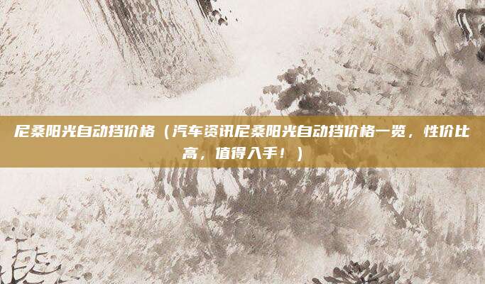 尼桑阳光自动挡价格（汽车资讯尼桑阳光自动挡价格一览，性价比高，值得入手！）