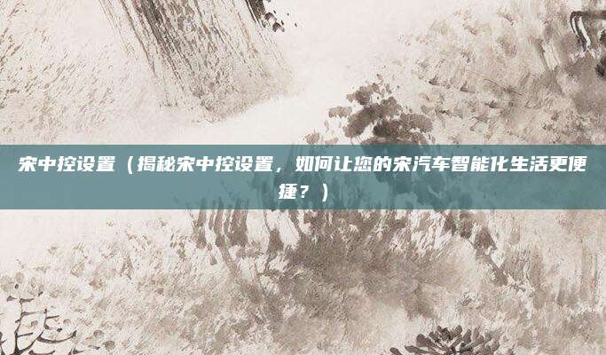宋中控设置（揭秘宋中控设置，如何让您的宋汽车智能化生活更便捷？）