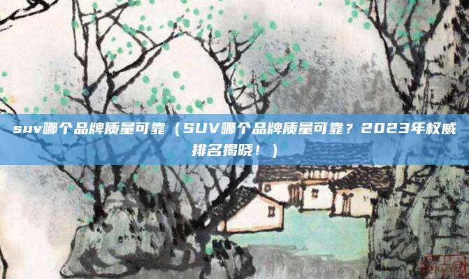 suv哪个品牌质量可靠（SUV哪个品牌质量可靠？2023年权威排名揭晓！）