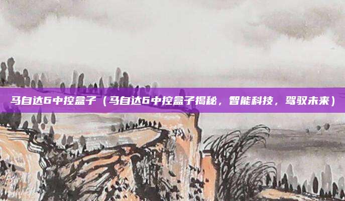 马自达6中控盒子（马自达6中控盒子揭秘，智能科技，驾驭未来）