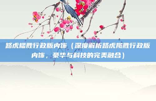 路虎槛胜行政版内饰（深度解析路虎揽胜行政版内饰，豪华与科技的完美融合）