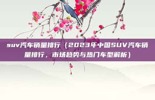 suv汽车销量排行（2023年中国SUV汽车销量排行，市场趋势与热门车型解析）