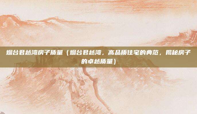 烟台君越湾房子质量（烟台君越湾，高品质住宅的典范，揭秘房子的卓越质量）