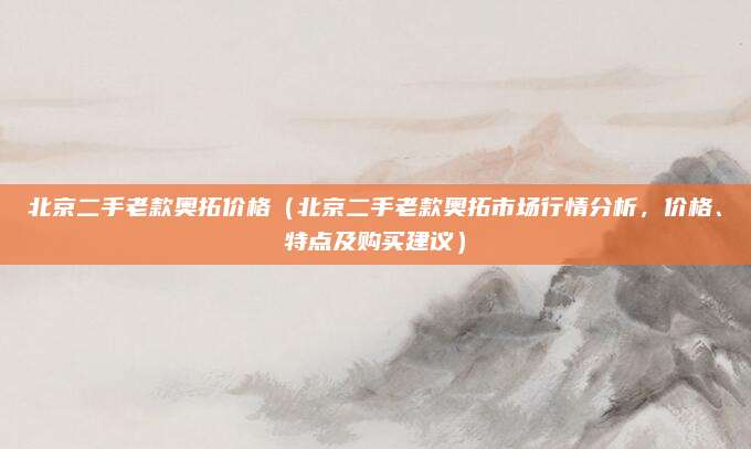 北京二手老款奥拓价格（北京二手老款奥拓市场行情分析，价格、特点及购买建议）