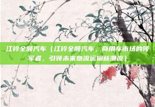 江铃全顺汽车（江铃全顺汽车，商用车市场的领军者，引领未来物流运输新潮流）