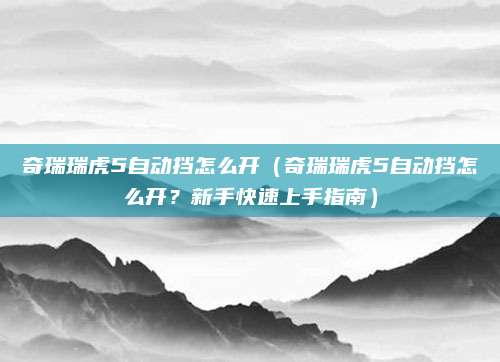 奇瑞瑞虎5自动挡怎么开（奇瑞瑞虎5自动挡怎么开？新手快速上手指南）