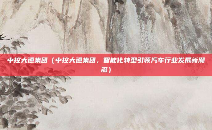中控大通集团（中控大通集团，智能化转型引领汽车行业发展新潮流）