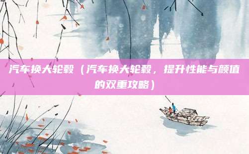 汽车换大轮毂（汽车换大轮毂，提升性能与颜值的双重攻略）