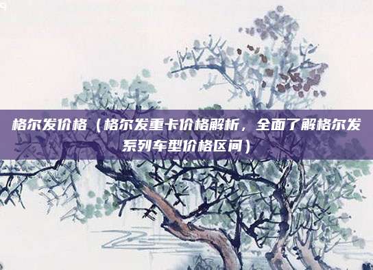 格尔发价格（格尔发重卡价格解析，全面了解格尔发系列车型价格区间）