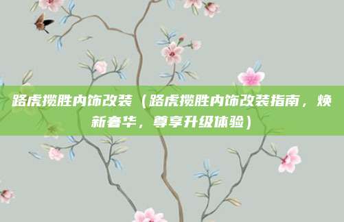 路虎揽胜内饰改装（路虎揽胜内饰改装指南，焕新奢华，尊享升级体验）