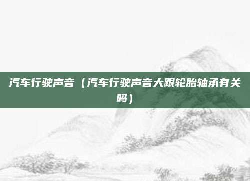 汽车行驶声音(汽车行驶声音大跟轮胎轴承有关吗)