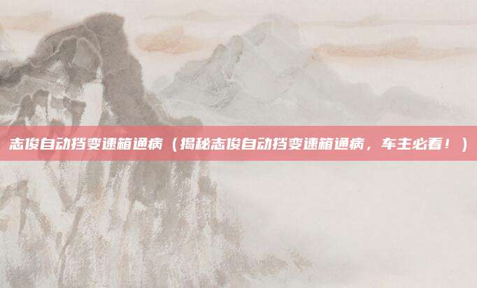 志俊自动挡变速箱通病（揭秘志俊自动挡变速箱通病，车主必看！）