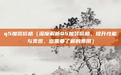 q5加装价格（深度解析Q5加装价格，提升性能与美观，您需要了解的费用）