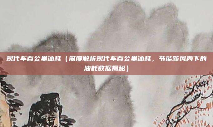 现代车百公里油耗（深度解析现代车百公里油耗，节能新风尚下的油耗数据揭秘）