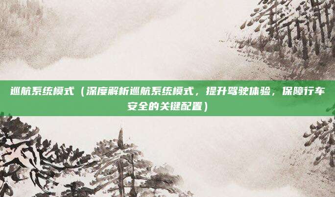 巡航系统模式（深度解析巡航系统模式，提升驾驶体验，保障行车安全的关键配置）