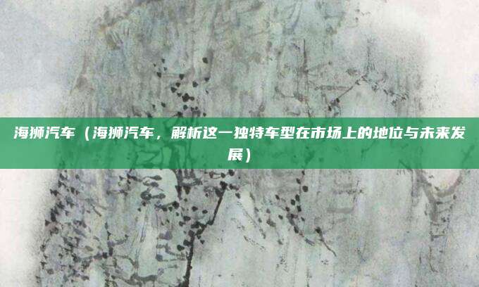 海狮汽车（海狮汽车，解析这一独特车型在市场上的地位与未来发展）