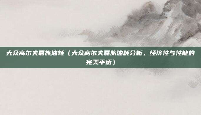 大众高尔夫嘉旅油耗（大众高尔夫嘉旅油耗分析，经济性与性能的完美平衡）