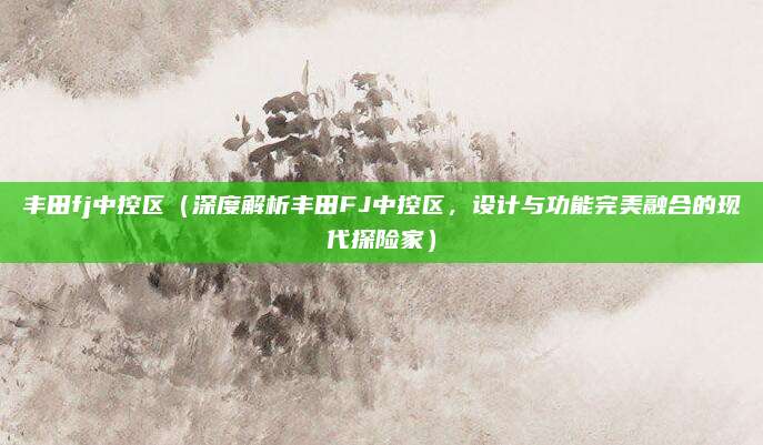 丰田fj中控区（深度解析丰田FJ中控区，设计与功能完美融合的现代探险家）
