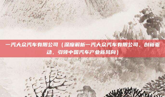 一汽大众汽车有限公司（深度解析一汽大众汽车有限公司，创新驱动，引领中国汽车产业新风向）
