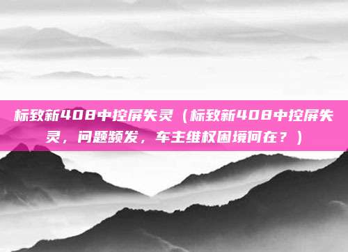 标致新408中控屏失灵（标致新408中控屏失灵，问题频发，车主维权困境何在？）