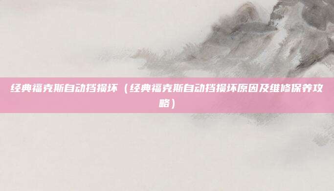 经典福克斯自动挡损坏（经典福克斯自动挡损坏原因及维修保养攻略）