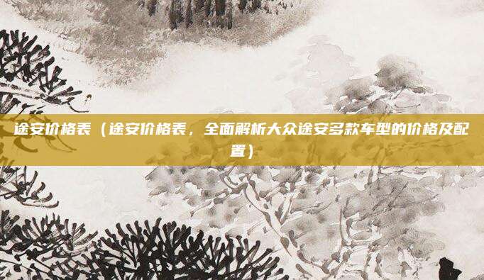 途安价格表（途安价格表，全面解析大众途安多款车型的价格及配置）