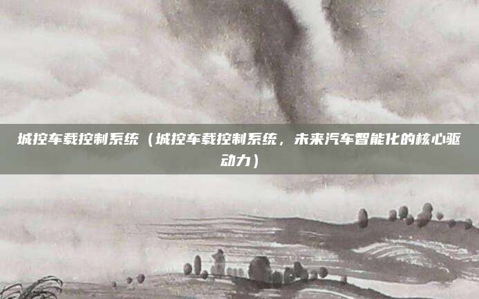 城控车载控制系统（城控车载控制系统，未来汽车智能化的核心驱动力）