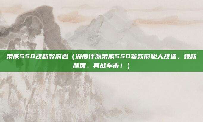 荣威550改新款前脸（深度评测荣威550新款前脸大改造，焕新颜面，再战车市！）