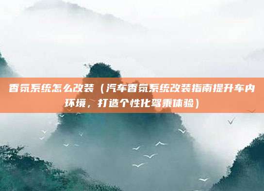 香氛系统怎么改装（汽车香氛系统改装指南提升车内环境，打造个性化驾乘体验）