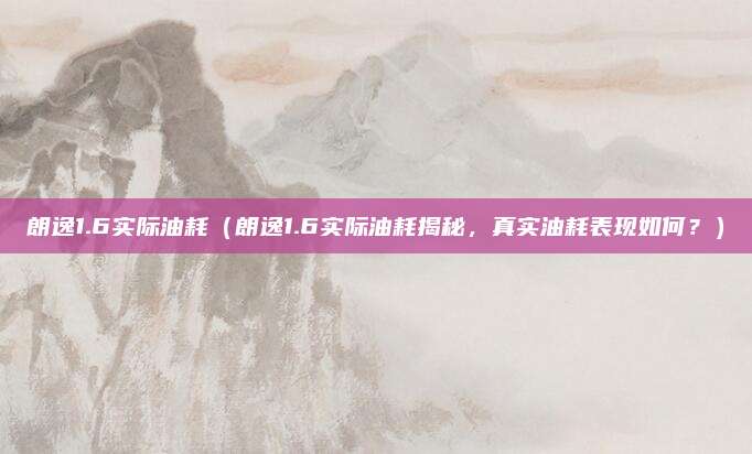 朗逸1.6实际油耗（朗逸1.6实际油耗揭秘，真实油耗表现如何？）