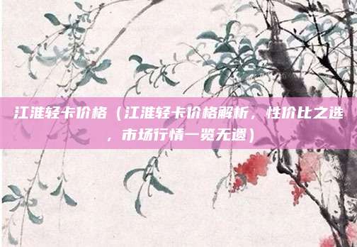 江淮轻卡价格（江淮轻卡价格解析，性价比之选，市场行情一览无遗）