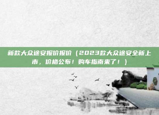 新款大众途安报价报价（2023款大众途安全新上市，价格公布！购车指南来了！）