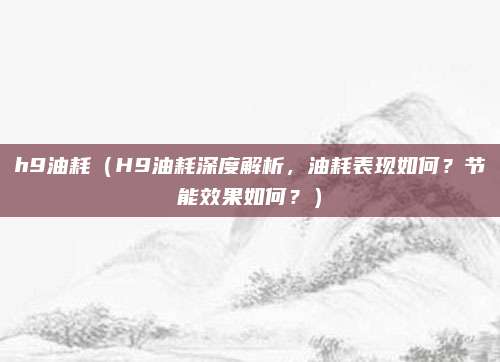 h9油耗（H9油耗深度解析，油耗表现如何？节能效果如何？）