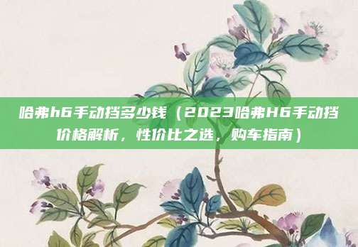哈弗h6手动挡多少钱（2023哈弗H6手动挡价格解析，性价比之选，购车指南）