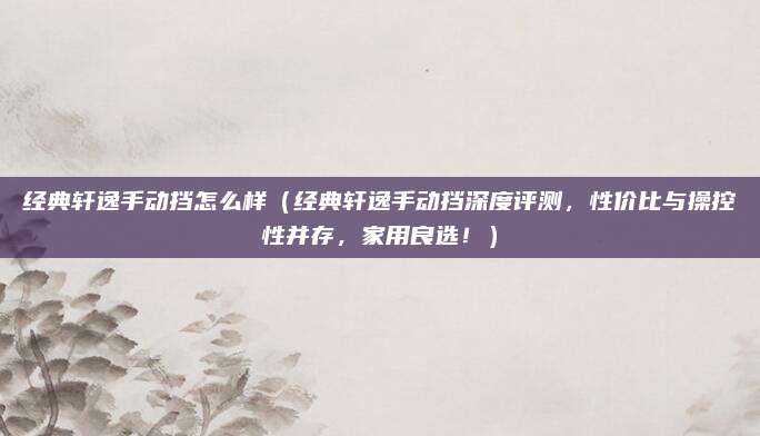 经典轩逸手动挡怎么样（经典轩逸手动挡深度评测，性价比与操控性并存，家用良选！）