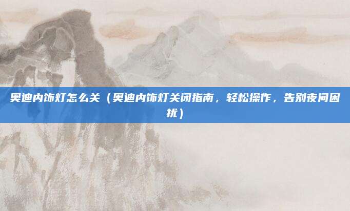 奥迪内饰灯怎么关（奥迪内饰灯关闭指南，轻松操作，告别夜间困扰）