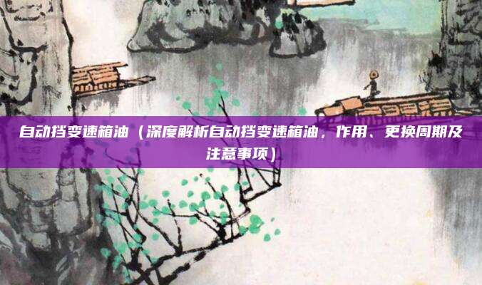 自动挡变速箱油（深度解析自动挡变速箱油，作用、更换周期及注意事项）