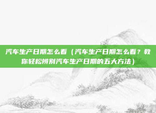 汽车生产日期怎么看（汽车生产日期怎么看？教你轻松辨别汽车生产日期的五大方法）